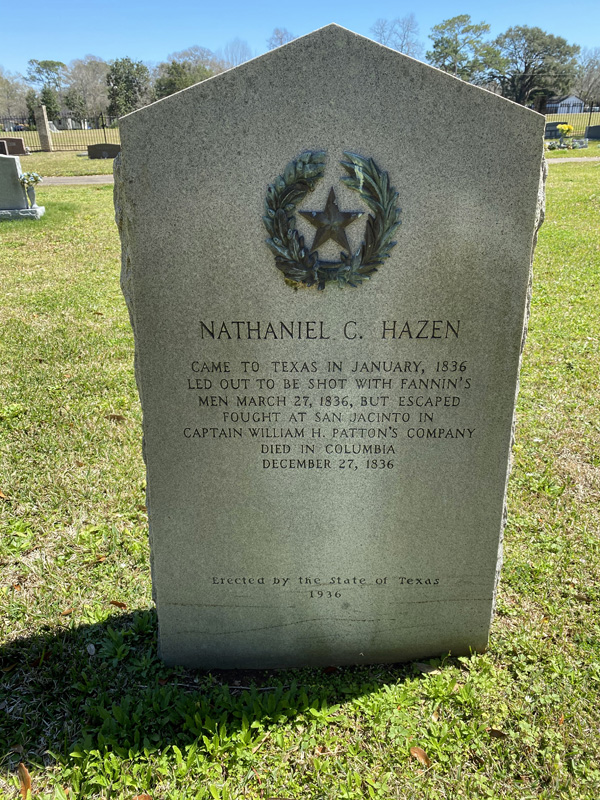 Photo credit: Tracy Gupton. Private Nathaniel C. Hazen survived the firing squads at Goliad and lived to fight the Battle of San Jacinto.<br>Hazen was able to escape when the bloodbath began, and he found his way to General Sam Houston’s camp. He lived only until the end of the year, dying the same day as the Father of Texas, Stephen F. Austin, on December 27, 1836. Hazen was buried in the Old Columbia Cemetery at the age of 28. The state of Texas erected a historical marker in the cemetery in memory of Hazen’s bravery in 1936. The San Jacinto Museum also lists an entry about Hazen’s participation in the battles of San Jacinto and Goliad. 